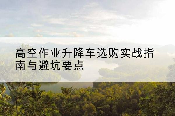 七星升降车怎么选-高空作业升降车选购实战指南与避坑要点