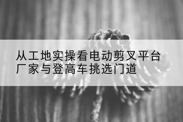 七星电动剪叉升降平台厂家-从工地实操看电动剪叉平台厂家与登高车挑选门道