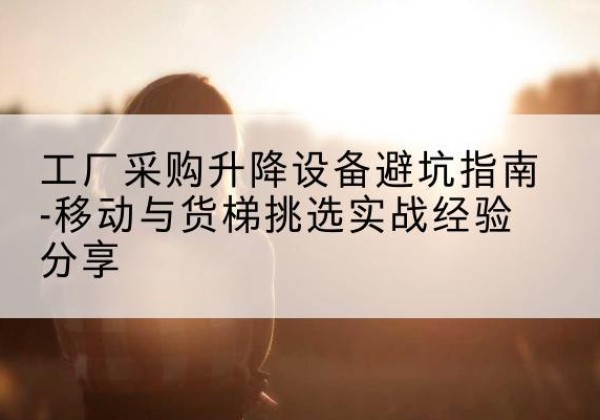 七星移动式升降机怎么选-工厂采购升降设备避坑指南-移动与货梯挑选实战经验分享