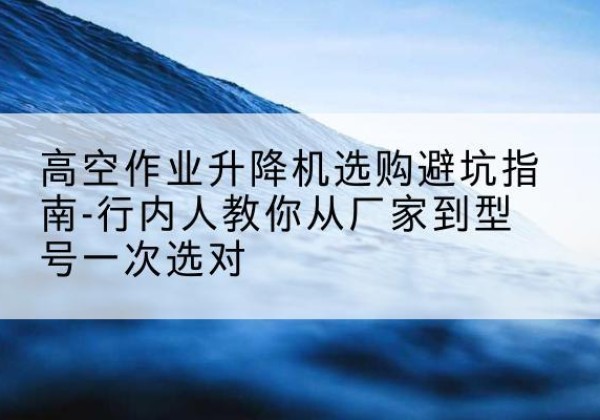 七星升降平台厂家-高空作业升降机选购避坑指南-行内人教你从厂家到型号一次选对