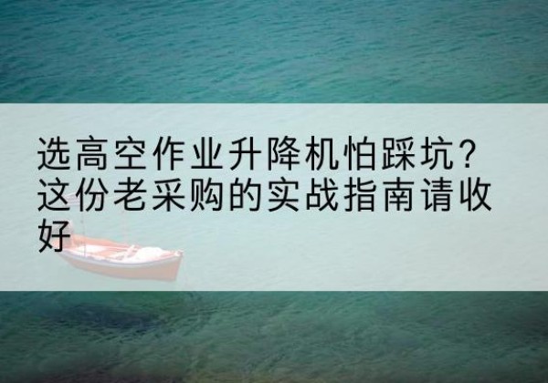 七星高空作业升降机厂家推荐-选高空作业升降机怕踩坑？这份老采购的实战指南请收好