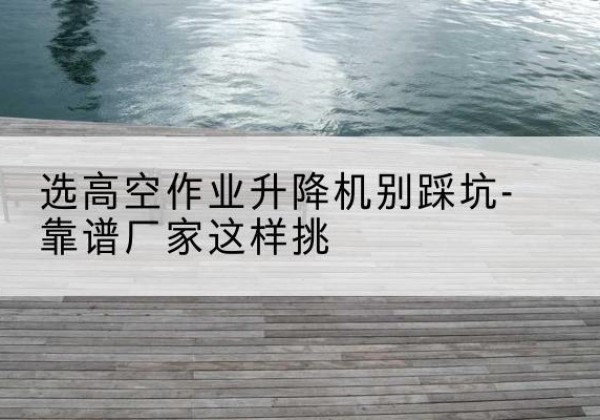 七星剪叉式升降机厂家-选高空作业升降机别踩坑-靠谱厂家这样挑