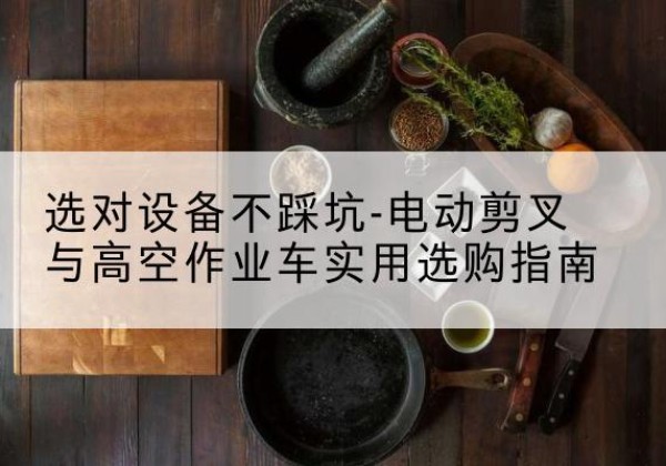 七星电动剪叉升降平台怎么选-选对设备不踩坑-电动剪叉与高空作业车实用选购指南