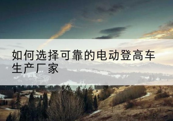 七星电动登高车厂家-如何选择可靠的电动登高车生产厂家
