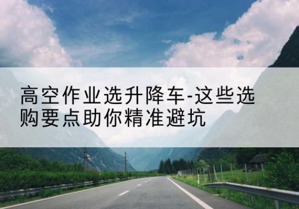 七星升降车厂家-高空作业选升降车-这些选购要点助你*避坑