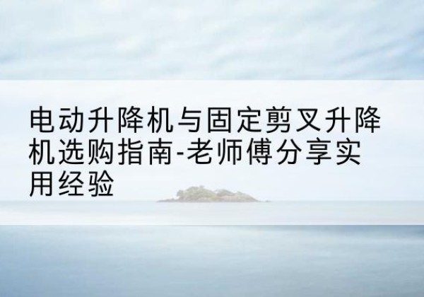 七星电动升降机怎么选-电动升降机与固定剪叉升降机选购指南-老师傅分享实用经验