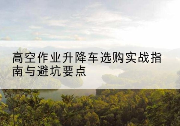 七星升降车怎么选-高空作业升降车选购实战指南与避坑要点