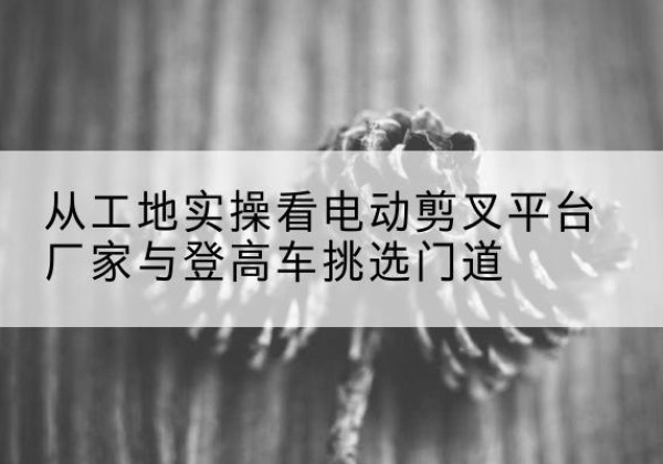 七星电动剪叉升降平台厂家-从工地实操看电动剪叉平台厂家与登高车挑选门道