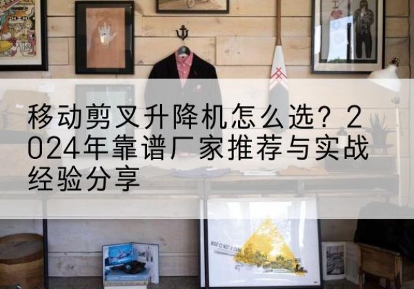 七星升降平台厂家推荐-移动剪叉升降机怎么选？2024年靠谱厂家推荐与实战经验分享