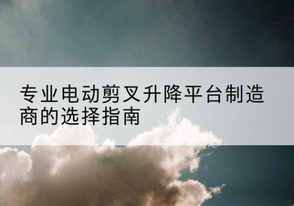 七星电动剪叉升降平台厂家-专业电动剪叉升降平台制造商的选择指南